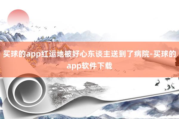 买球的app红运地被好心东谈主送到了病院-买球的app软件下载