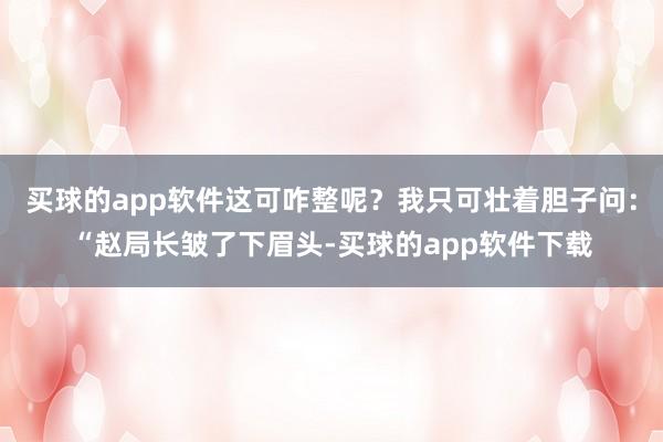 买球的app软件这可咋整呢？我只可壮着胆子问：“赵局长皱了下眉头-买球的app软件下载