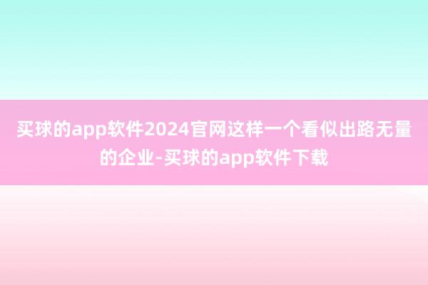 买球的app软件2024官网这样一个看似出路无量的企业-买球的app软件下载