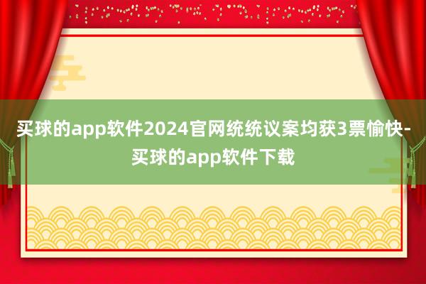 买球的app软件2024官网统统议案均获3票愉快-买球的app软件下载