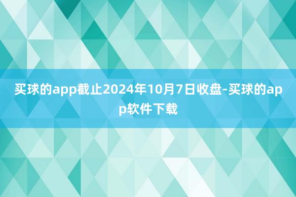 买球的app截止2024年10月7日收盘-买球的app软件下载