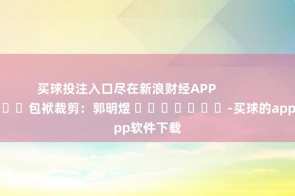 买球投注入口尽在新浪财经APP            						包袱裁剪：郭明煜 							-买球的app软件下载