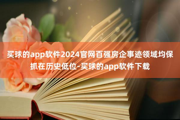 买球的app软件2024官网百强房企事迹领域均保抓在历史低位-买球的app软件下载