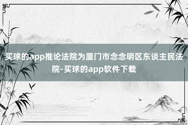 买球的app推论法院为厦门市念念明区东谈主民法院-买球的app软件下载