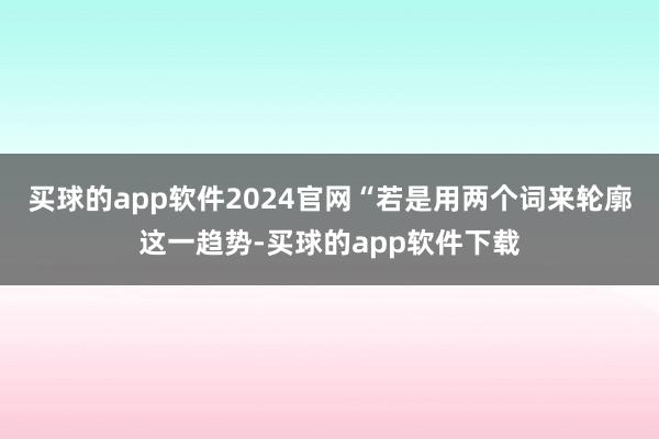 买球的app软件2024官网“若是用两个词来轮廓这一趋势-买球的app软件下载