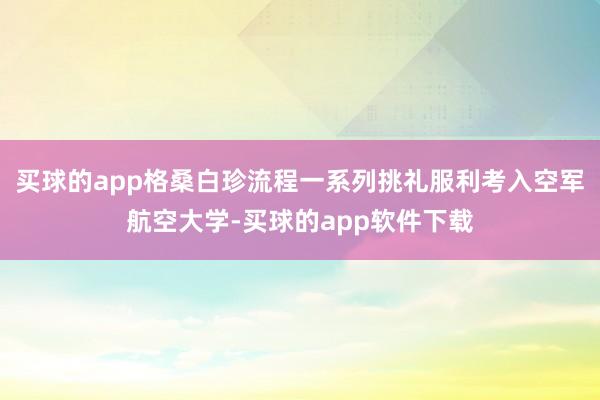 买球的app格桑白珍流程一系列挑礼服利考入空军航空大学-买球的app软件下载