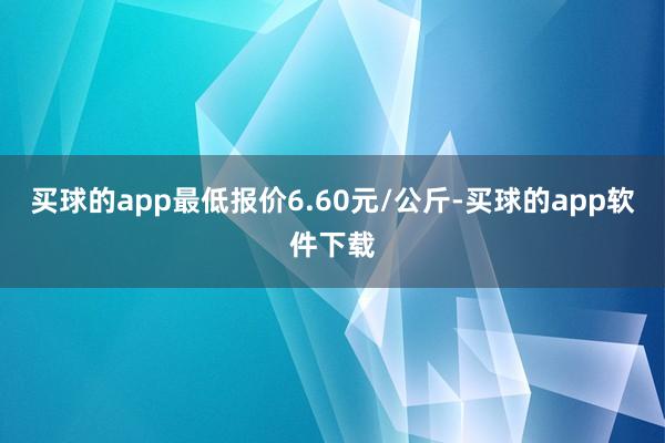 买球的app最低报价6.60元/公斤-买球的app软件下载