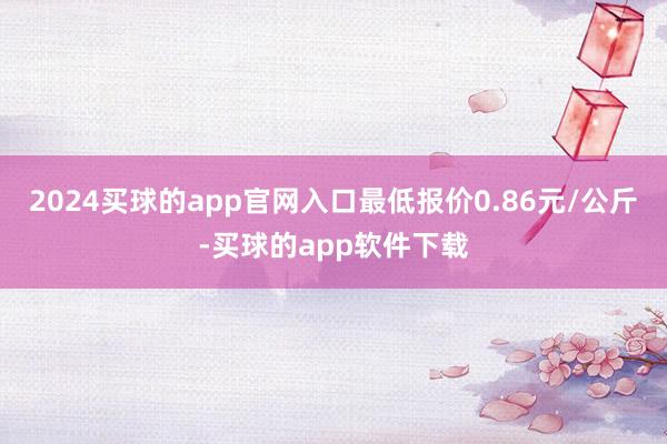 2024买球的app官网入口最低报价0.86元/公斤-买球的app软件下载