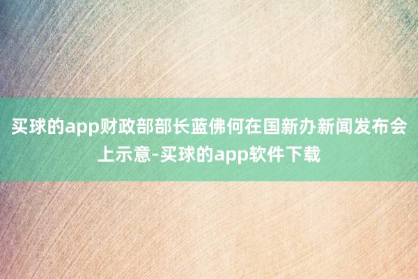 买球的app财政部部长蓝佛何在国新办新闻发布会上示意-买球的app软件下载