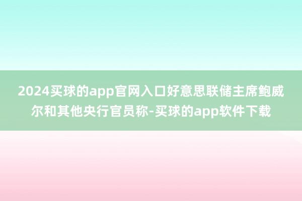 2024买球的app官网入口　　好意思联储主席鲍威尔和其他央行官员称-买球的app软件下载