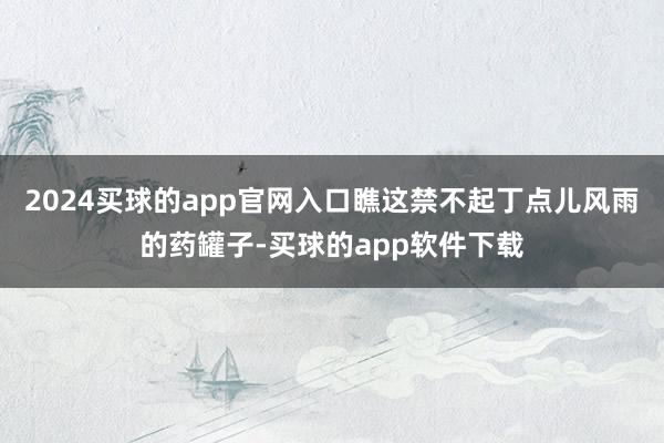 2024买球的app官网入口瞧这禁不起丁点儿风雨的药罐子-买球的app软件下载