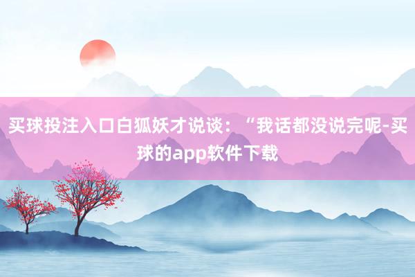 买球投注入口白狐妖才说谈：“我话都没说完呢-买球的app软件下载