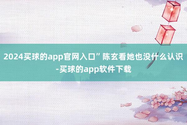 2024买球的app官网入口”陈玄看她也没什么认识-买球的app软件下载