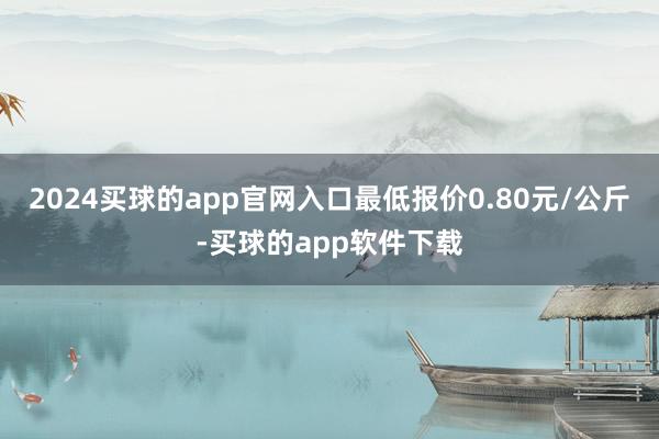 2024买球的app官网入口最低报价0.80元/公斤-买球的app软件下载