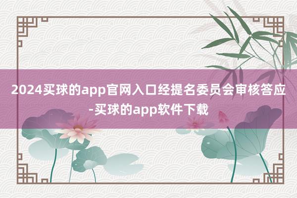 2024买球的app官网入口　　经提名委员会审核答应-买球的app软件下载