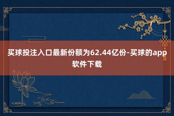 买球投注入口最新份额为62.44亿份-买球的app软件下载