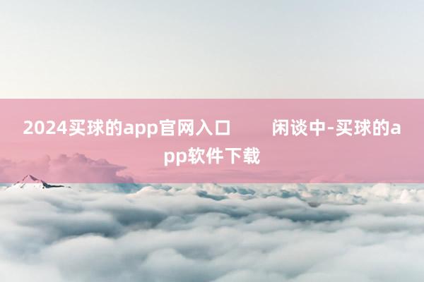 2024买球的app官网入口        闲谈中-买球的app软件下载