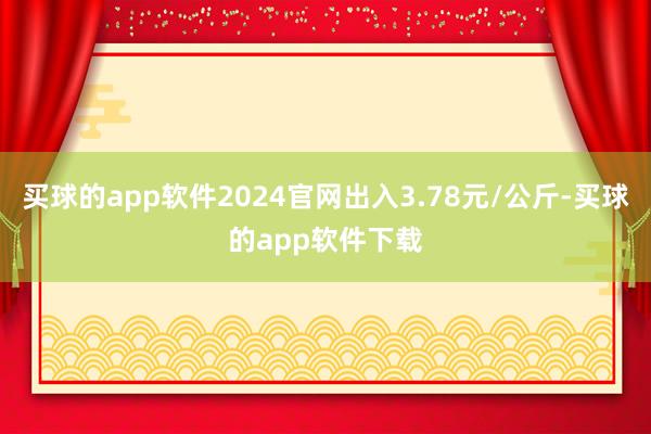 买球的app软件2024官网出入3.78元/公斤-买球的app软件下载