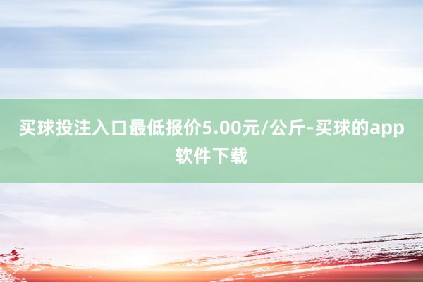 买球投注入口最低报价5.00元/公斤-买球的app软件下载