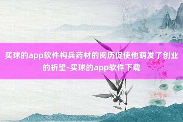 买球的app软件构兵药材的阅历促使他萌发了创业的祈望-买球的app软件下载