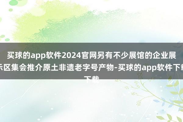 买球的app软件2024官网另有不少展馆的企业展示区集会推介原土非遗老字号产物-买球的app软件下载