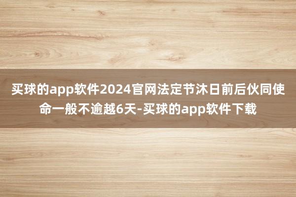 买球的app软件2024官网法定节沐日前后伙同使命一般不逾越6天-买球的app软件下载