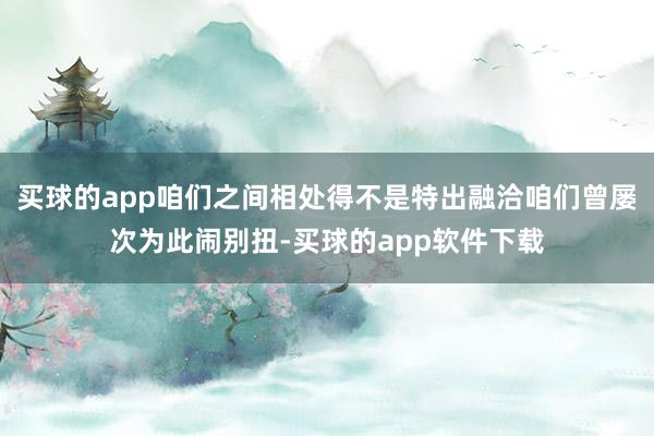 买球的app咱们之间相处得不是特出融洽咱们曾屡次为此闹别扭-买球的app软件下载