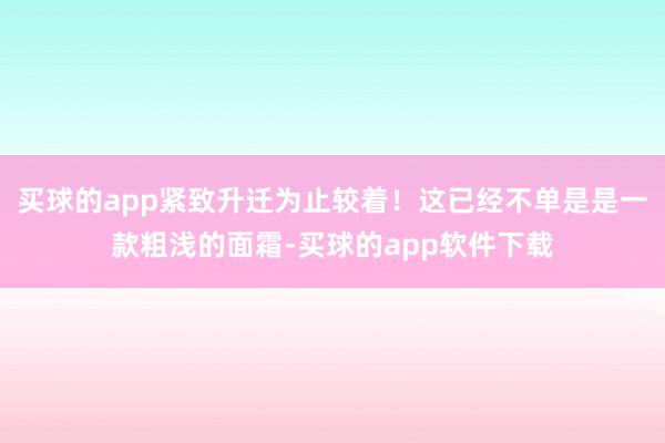 买球的app紧致升迁为止较着！这已经不单是是一款粗浅的面霜-买球的app软件下载