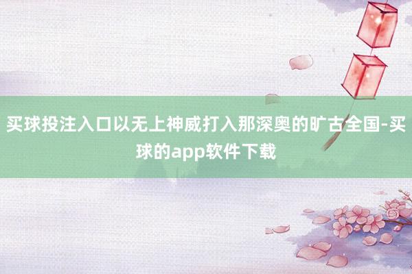 买球投注入口以无上神威打入那深奥的旷古全国-买球的app软件下载