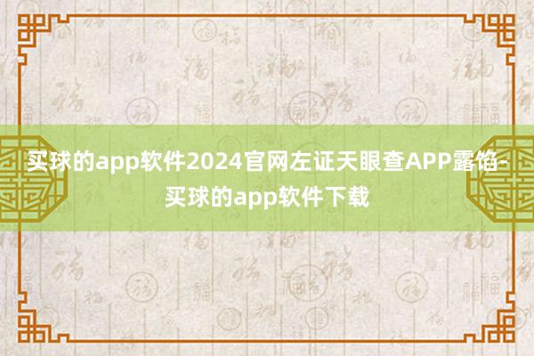 买球的app软件2024官网左证天眼查APP露馅-买球的app软件下载