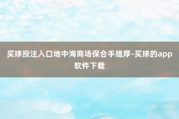 买球投注入口地中海商场保合手雄厚-买球的app软件下载