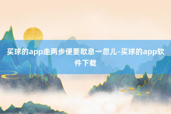 买球的app走两步便要歇息一忽儿-买球的app软件下载