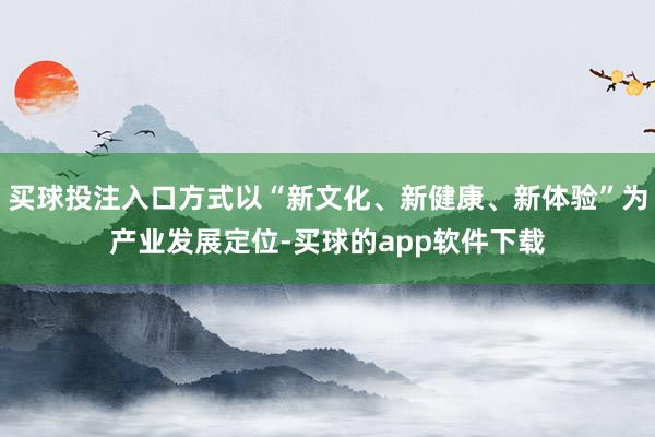 买球投注入口方式以“新文化、新健康、新体验”为产业发展定位-买球的app软件下载