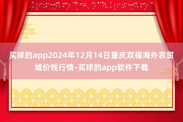 买球的app2024年12月14日重庆双福海外农贸城价钱行情-买球的app软件下载