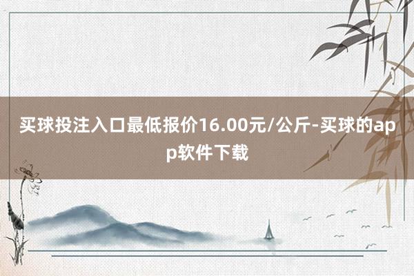 买球投注入口最低报价16.00元/公斤-买球的app软件下载