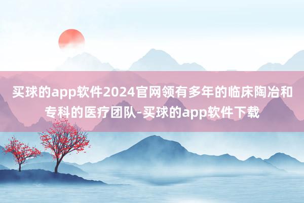 买球的app软件2024官网领有多年的临床陶冶和专科的医疗团队-买球的app软件下载