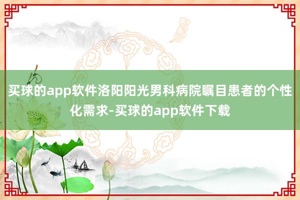 买球的app软件洛阳阳光男科病院瞩目患者的个性化需求-买球的app软件下载