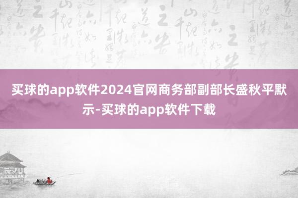 买球的app软件2024官网商务部副部长盛秋平默示-买球的app软件下载