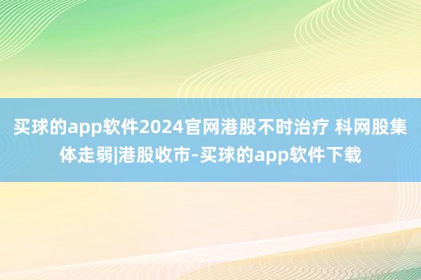 买球的app软件2024官网港股不时治疗 科网股集体走弱|港股收市-买球的app软件下载