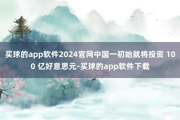 买球的app软件2024官网中国一初始就将投资 100 亿好意思元-买球的app软件下载