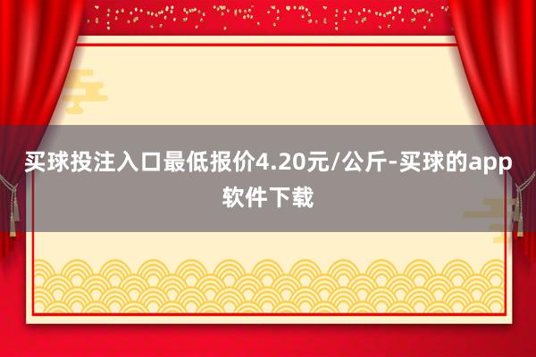 买球投注入口最低报价4.20元/公斤-买球的app软件下载