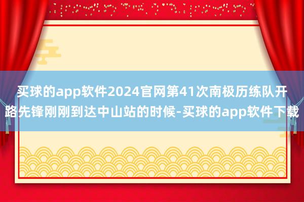 买球的app软件2024官网第41次南极历练队开路先锋刚刚到达中山站的时候-买球的app软件下载