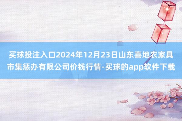 买球投注入口2024年12月23日山东喜地农家具市集惩办有限公司价钱行情-买球的app软件下载