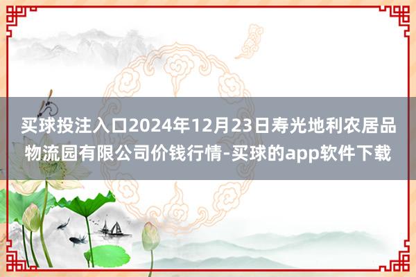 买球投注入口2024年12月23日寿光地利农居品物流园有限公司价钱行情-买球的app软件下载