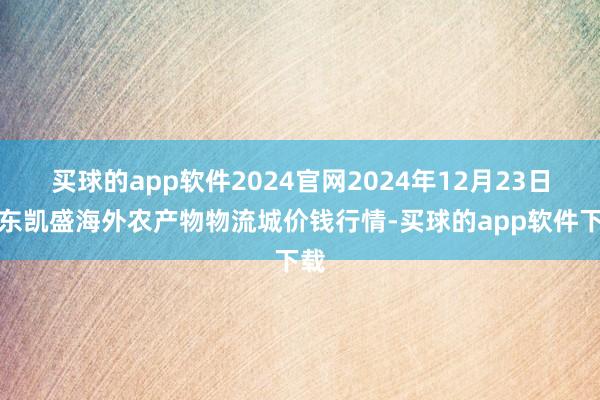 买球的app软件2024官网2024年12月23日山东凯盛海外农产物物流城价钱行情-买球的app软件下载