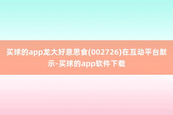 买球的app龙大好意思食(002726)在互动平台默示-买球的app软件下载