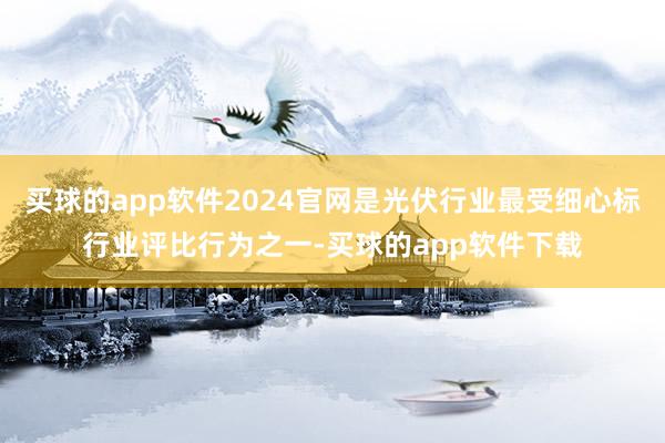 买球的app软件2024官网是光伏行业最受细心标行业评比行为之一-买球的app软件下载