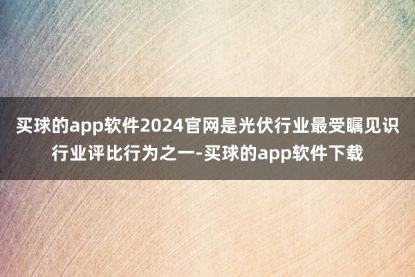 买球的app软件2024官网是光伏行业最受瞩见识行业评比行为之一-买球的app软件下载