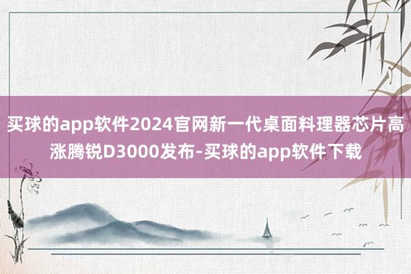 买球的app软件2024官网新一代桌面料理器芯片高涨腾锐D3000发布-买球的app软件下载