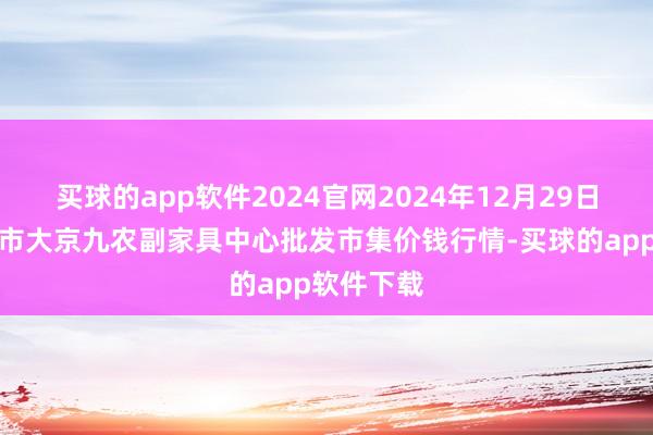 买球的app软件2024官网2024年12月29日广东东莞市大京九农副家具中心批发市集价钱行情-买球的app软件下载